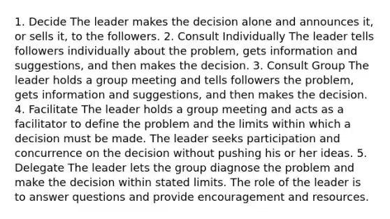 1. Decide The leader makes the decision alone and announces it, or sells it, to the followers. 2. Consult Individually The leader tells followers individually about the problem, gets information and suggestions, and then makes the decision. 3. Consult Group The leader holds a group meeting and tells followers the problem, gets information and suggestions, and then makes the decision. 4. Facilitate The leader holds a group meeting and acts as a facilitator to define the problem and the limits within which a decision must be made. The leader seeks participation and concurrence on the decision without pushing his or her ideas. 5. Delegate The leader lets the group diagnose the problem and make the decision within stated limits. The role of the leader is to answer questions and provide encouragement and resources.