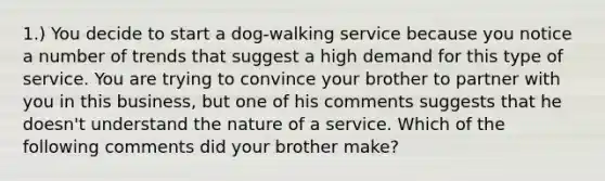 1.) You decide to start a dog-walking service because you notice a number of trends that suggest a high demand for this type of service. You are trying to convince your brother to partner with you in this business, but one of his comments suggests that he doesn't understand the nature of a service. Which of the following comments did your brother make?