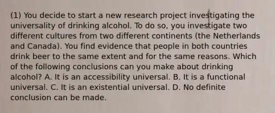 (1) You decide to start a new research project investigating the universality of drinking alcohol. To do so, you investigate two different cultures from two different continents (the Netherlands and Canada). You find evidence that people in both countries drink beer to the same extent and for the same reasons. Which of the following conclusions can you make about drinking alcohol? A. It is an accessibility universal. B. It is a functional universal. C. It is an existential universal. D. No definite conclusion can be made.