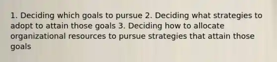 1. Deciding which goals to pursue 2. Deciding what strategies to adopt to attain those goals 3. Deciding how to allocate organizational resources to pursue strategies that attain those goals