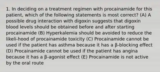 1. In deciding on a treatment regimen with procainamide for this patient, which of the following statements is most correct? (A) A possible drug interaction with digoxin suggests that digoxin blood levels should be obtained before and after starting procainamide (B) Hyperkalemia should be avoided to reduce the likeli-hood of procainamide toxicity (C) Procainamide cannot be used if the patient has asthma because it has a β-blocking effect (D) Procainamide cannot be used if the patient has angina because it has a β-agonist effect (E) Procainamide is not active by the oral route