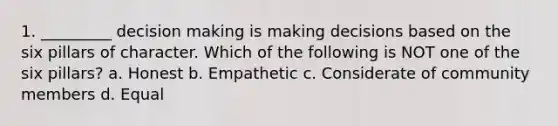 1. _________ decision making is making decisions based on the six pillars of character. Which of the following is NOT one of the six pillars? a. Honest b. Empathetic c. Considerate of community members d. Equal