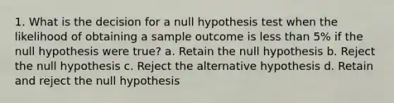 1. What is the decision for a null hypothesis test when the likelihood of obtaining a sample outcome is less than 5% if the null hypothesis were true? a. Retain the null hypothesis b. Reject the null hypothesis c. Reject the alternative hypothesis d. Retain and reject the null hypothesis