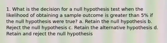 1. What is the decision for a null hypothesis test when the likelihood of obtaining a sample outcome is greater than 5% if the null hypothesis were true? a. Retain the null hypothesis b. Reject the null hypothesis c. Retain the alternative hypothesis d. Retain and reject the null hypothesis