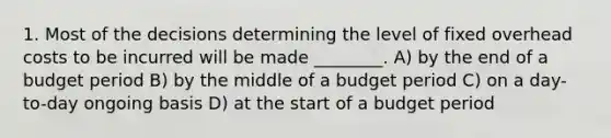 1. Most of the decisions determining the level of fixed overhead costs to be incurred will be made ________. A) by the end of a budget period B) by the middle of a budget period C) on a day-to-day ongoing basis D) at the start of a budget period