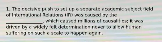 1. The decisive push to set up a separate academic subject field of International Relations (IR) was caused by the ________________, which caused millions of causalities; it was driven by a widely felt determination never to allow human suffering on such a scale to happen again.