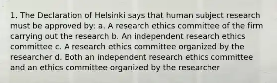 1. The Declaration of Helsinki says that human subject research must be approved by: a. A research ethics committee of the firm carrying out the research b. An independent research ethics committee c. A research ethics committee organized by the researcher d. Both an independent research ethics committee and an ethics committee organized by the researcher