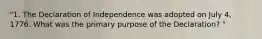 "1. The Declaration of Independence was adopted on July 4, 1776. What was the primary purpose of the Declaration? "