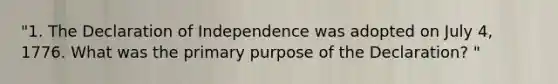 "1. The Declaration of Independence was adopted on July 4, 1776. What was the primary purpose of the Declaration? "