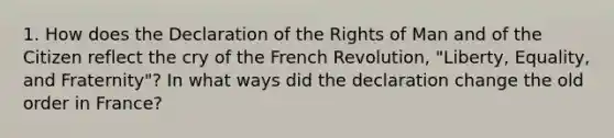 1. How does the Declaration of the Rights of Man and of the Citizen reflect the cry of the French Revolution, "Liberty, Equality, and Fraternity"? In what ways did the declaration change the old order in France?