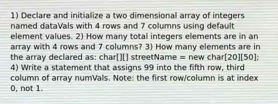 1) Declare and initialize a two dimensional array of integers named dataVals with 4 rows and 7 columns using default element values. 2) How many total integers elements are in an array with 4 rows and 7 columns? 3) How many elements are in the array declared as: char[][] streetName = new char[20][50]; 4) Write a statement that assigns 99 into the fifth row, third column of array numVals. Note: the first row/column is at index 0, not 1.