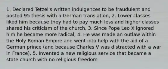 1. Declared Tetzel's written indulgences to be fraudulent and posted 95 thesis with a German translation, 2. Lower classes liked him because they had to pay much less and higher classes shared his criticism of the church, 3. Since Pope Leo X ignored him he became more radical, 4. He was made an outlaw within the Holy Roman Empire and went into help with the aid of a German prince (and because Charles V was distracted with a war in France), 5. Invented a new religious service that became a state church with no religious freedom