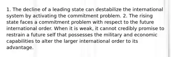 1. The decline of a leading state can destabilize the international system by activating the commitment problem. 2. The rising state faces a commitment problem with respect to the future international order. When it is weak, it cannot credibly promise to restrain a future self that possesses the military and economic capabilities to alter the larger international order to its advantage.