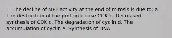 1. The decline of MPF activity at the end of mitosis is due to: a. The destruction of the protein kinase CDK b. Decreased synthesis of CDK c. The degradation of cyclin d. The accumulation of cyclin e. Synthesis of DNA