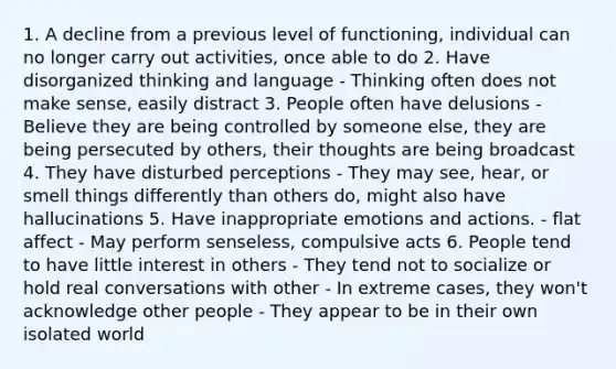 1. A decline from a previous level of functioning, individual can no longer carry out activities, once able to do 2. Have disorganized thinking and language - Thinking often does not make sense, easily distract 3. People often have delusions - Believe they are being controlled by someone else, they are being persecuted by others, their thoughts are being broadcast 4. They have disturbed perceptions - They may see, hear, or smell things differently than others do, might also have hallucinations 5. Have inappropriate emotions and actions. - flat affect - May perform senseless, compulsive acts 6. People tend to have little interest in others - They tend not to socialize or hold real conversations with other - In extreme cases, they won't acknowledge other people - They appear to be in their own isolated world