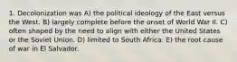 1. Decolonization was A) the political ideology of the East versus the West. B) largely complete before the onset of World War II. C) often shaped by the need to align with either the United States or the Soviet Union. D) limited to South Africa. E) the root cause of war in El Salvador.