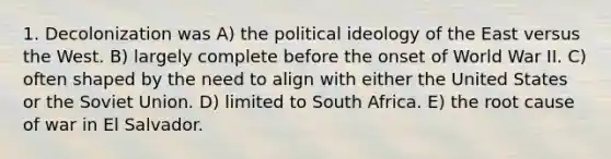 1. Decolonization was A) the political ideology of the East versus the West. B) largely complete before the onset of World War II. C) often shaped by the need to align with either the United States or the Soviet Union. D) limited to South Africa. E) the root cause of war in El Salvador.