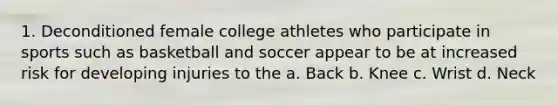 1. Deconditioned female college athletes who participate in sports such as basketball and soccer appear to be at increased risk for developing injuries to the a. Back b. Knee c. Wrist d. Neck