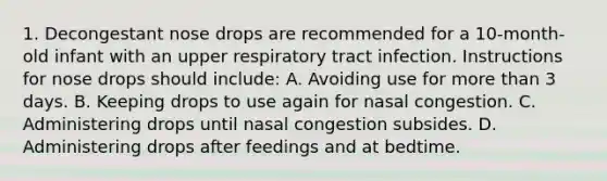 1. Decongestant nose drops are recommended for a 10-month-old infant with an upper respiratory tract infection. Instructions for nose drops should include: A. Avoiding use for more than 3 days. B. Keeping drops to use again for nasal congestion. C. Administering drops until nasal congestion subsides. D. Administering drops after feedings and at bedtime.