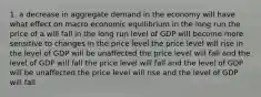 1. a decrease in aggregate demand in the economy will have what effect on macro economic equilibrium in the long run the price of a will fall in the long run level of GDP will become more sensitive to changes in the price level the price level will rise in the level of GDP will be unaffected the price level will fall and the level of GDP will fall the price level will fall and the level of GDP will be unaffected the price level will rise and the level of GDP will fall