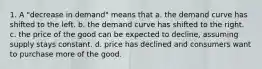 1. A "decrease in demand" means that a. the demand curve has shifted to the left. b. the demand curve has shifted to the right. c. the price of the good can be expected to decline, assuming supply stays constant. d. price has declined and consumers want to purchase more of the good.