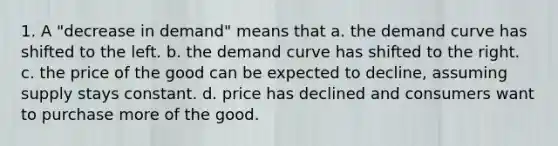 1. A "decrease in demand" means that a. the demand curve has shifted to the left. b. the demand curve has shifted to the right. c. the price of the good can be expected to decline, assuming supply stays constant. d. price has declined and consumers want to purchase more of the good.