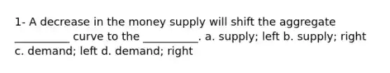 1- A decrease in the money supply will shift the aggregate __________ curve to the __________. a. supply; left b. supply; right c. demand; left d. demand; right