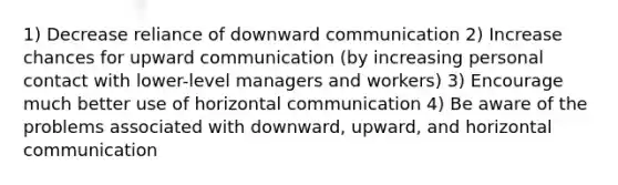 1) Decrease reliance of downward communication 2) Increase chances for upward communication (by increasing personal contact with lower-level managers and workers) 3) Encourage much better use of horizontal communication 4) Be aware of the problems associated with downward, upward, and horizontal communication