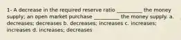 1- A decrease in the required reserve ratio __________ the money supply; an open market purchase __________ the money supply. a. decreases; decreases b. decreases; increases c. increases; increases d. increases; decreases