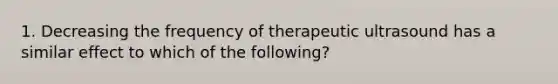 1. Decreasing the frequency of therapeutic ultrasound has a similar effect to which of the following?