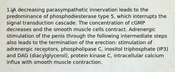 1. A decreasing parasympathetic innervation leads to the predominance of phosphodiesterase type 5, which interrupts the signal transduction cascade. The concentration of cGMP decreases and the smooth muscle cells contract. Adrenergic stimulation of the penis through the following intermediate steps also leads to the termination of the erection: stimulation of adrenergic receptors, phospholipase C, inositol triphosphate (IP3) and DAG (diacylglycerol), protein kinase C, intracellular calcium influx with smooth muscle contraction.