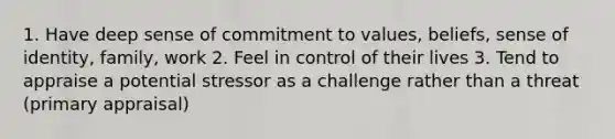 1. Have deep sense of commitment to values, beliefs, sense of identity, family, work 2. Feel in control of their lives 3. Tend to appraise a potential stressor as a challenge rather than a threat (primary appraisal)