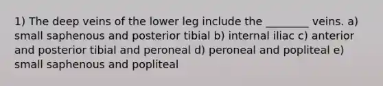 1) The deep veins of the lower leg include the ________ veins. a) small saphenous and posterior tibial b) internal iliac c) anterior and posterior tibial and peroneal d) peroneal and popliteal e) small saphenous and popliteal