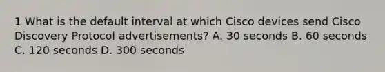 1 What is the default interval at which Cisco devices send Cisco Discovery Protocol advertisements? A. 30 seconds B. 60 seconds C. 120 seconds D. 300 seconds