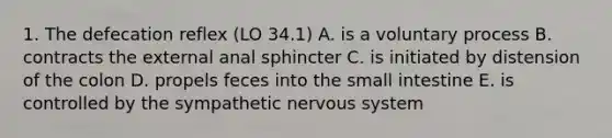 1. The defecation reflex (LO 34.1) A. is a voluntary process B. contracts the external anal sphincter C. is initiated by distension of the colon D. propels feces into the small intestine E. is controlled by the sympathetic nervous system