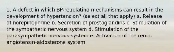 1. A defect in which BP-regulating mechanisms can result in the development of hypertension? (select all that apply) a. Release of norepinephrine b. Secretion of prostaglandins c. Stimulation of the sympathetic nervous system d. Stimulation of the parasympathetic nervous system e. Activation of the renin-angiotensin-aldosterone system