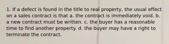 1. If a defect is found in the title to real property, the usual effect on a sales contract is that a. the contract is immediately void. b. a new contract must be written. c. the buyer has a reasonable time to find another property. d. the buyer may have a right to terminate the contract.