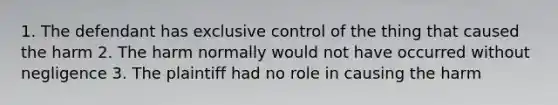 1. The defendant has exclusive control of the thing that caused the harm 2. The harm normally would not have occurred without negligence 3. The plaintiff had no role in causing the harm