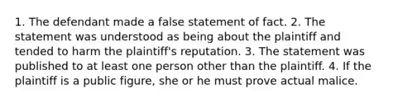 1. The defendant made a false statement of fact. 2. The statement was understood as being about the plaintiff and tended to harm the plaintiff's reputation. 3. The statement was published to at least one person other than the plaintiff. 4. If the plaintiff is a public figure, she or he must prove actual malice.