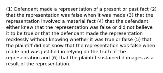 (1) Defendant made a representation of a present or past fact (2) that the representation was false when it was made (3) that the representation involved a material fact (4) that the defendant either knew that the representation was false or did not believe it to be true or that the defendant made the representation recklessly without knowing whether it was true or false (5) that the plaintiff did not know that the representation was false when made and was justified in relying on the truth of the representation and (6) that the plaintiff sustained damages as a result of the representation.