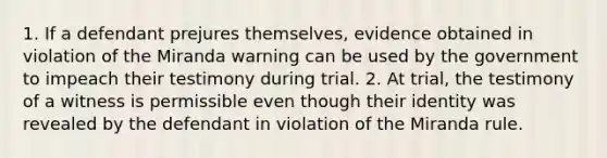 1. If a defendant prejures themselves, evidence obtained in violation of the Miranda warning can be used by the government to impeach their testimony during trial. 2. At trial, the testimony of a witness is permissible even though their identity was revealed by the defendant in violation of the Miranda rule.