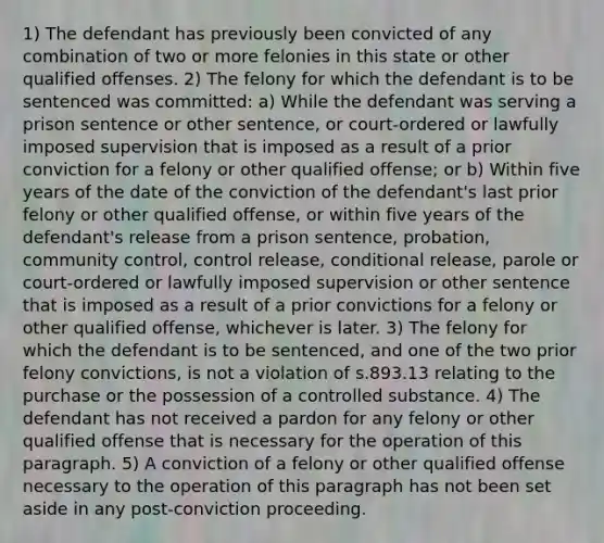 1) The defendant has previously been convicted of any combination of two or more felonies in this state or other qualified offenses. 2) The felony for which the defendant is to be sentenced was committed: a) While the defendant was serving a prison sentence or other sentence, or court-ordered or lawfully imposed supervision that is imposed as a result of a prior conviction for a felony or other qualified offense; or b) Within five years of the date of the conviction of the defendant's last prior felony or other qualified offense, or within five years of the defendant's release from a prison sentence, probation, community control, control release, conditional release, parole or court-ordered or lawfully imposed supervision or other sentence that is imposed as a result of a prior convictions for a felony or other qualified offense, whichever is later. 3) The felony for which the defendant is to be sentenced, and one of the two prior felony convictions, is not a violation of s.893.13 relating to the purchase or the possession of a controlled substance. 4) The defendant has not received a pardon for any felony or other qualified offense that is necessary for the operation of this paragraph. 5) A conviction of a felony or other qualified offense necessary to the operation of this paragraph has not been set aside in any post-conviction proceeding.