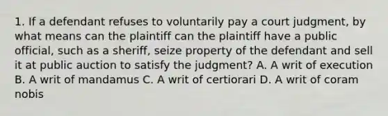 1. If a defendant refuses to voluntarily pay a court judgment, by what means can the plaintiff can the plaintiff have a public official, such as a sheriff, seize property of the defendant and sell it at public auction to satisfy the judgment? A. A writ of execution B. A writ of mandamus C. A writ of certiorari D. A writ of coram nobis