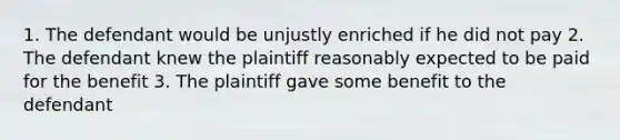 1. The defendant would be unjustly enriched if he did not pay 2. The defendant knew the plaintiff reasonably expected to be paid for the benefit 3. The plaintiff gave some benefit to the defendant