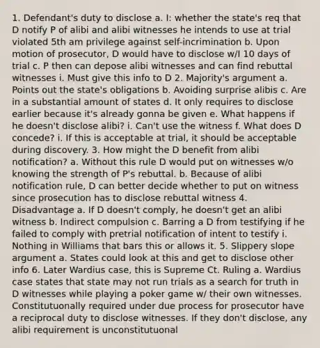 1. Defendant's duty to disclose a. I: whether the state's req that D notify P of alibi and alibi witnesses he intends to use at trial violated 5th am privilege against self-incrimination b. Upon motion of prosecutor, D would have to disclose w/I 10 days of trial c. P then can depose alibi witnesses and can find rebuttal witnesses i. Must give this info to D 2. Majority's argument a. Points out the state's obligations b. Avoiding surprise alibis c. Are in a substantial amount of states d. It only requires to disclose earlier because it's already gonna be given e. What happens if he doesn't disclose alibi? i. Can't use the witness f. What does D concede? i. If this is acceptable at trial, it should be acceptable during discovery. 3. How might the D benefit from alibi notification? a. Without this rule D would put on witnesses w/o knowing the strength of P's rebuttal. b. Because of alibi notification rule, D can better decide whether to put on witness since prosecution has to disclose rebuttal witness 4. Disadvantage a. If D doesn't comply, he doesn't get an alibi witness b. Indirect compulsion c. Barring a D from testifying if he failed to comply with pretrial notification of intent to testify i. Nothing in Williams that bars this or allows it. 5. Slippery slope argument a. States could look at this and get to disclose other info 6. Later Wardius case, this is Supreme Ct. Ruling a. Wardius case states that state may not run trials as a search for truth in D witnesses while playing a poker game w/ their own witnesses. Constitutuonally required under due process for prosecutor have a reciprocal duty to disclose witnesses. If they don't disclose, any alibi requirement is unconstitutuonal