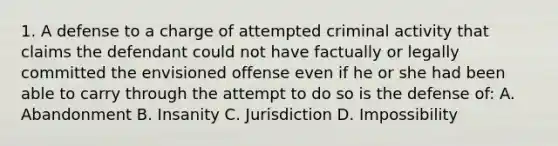 1. A defense to a charge of attempted criminal activity that claims the defendant could not have factually or legally committed the envisioned offense even if he or she had been able to carry through the attempt to do so is the defense of: A. Abandonment B. Insanity C. Jurisdiction D. Impossibility