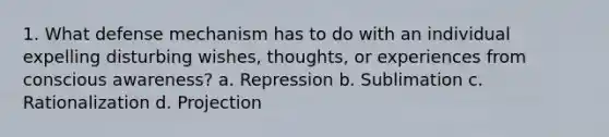 1. What defense mechanism has to do with an individual expelling disturbing wishes, thoughts, or experiences from conscious awareness? a. Repression b. Sublimation c. Rationalization d. Projection