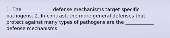 1. The ____________ defense mechanisms target specific pathogens. 2. In contrast, the more general defenses that protect against many types of pathogens are the ____________ defense mechanisms