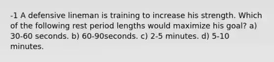 -1 A defensive lineman is training to increase his strength. Which of the following rest period lengths would maximize his goal? a) 30-60 seconds. b) 60-90seconds. c) 2-5 minutes. d) 5-10 minutes.