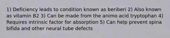 1) Deficiency leads to condition known as beriberi 2) Also known as vitamin B2 3) Can be made from the animo acid tryptophan 4) Requires intrinsic factor for absorption 5) Can help prevent spina bifida and other neural tube defects